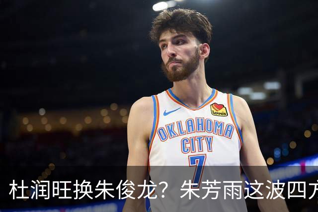 杜润旺换朱俊龙？朱芳雨这波四方大交易要是成了，CBA太疯狂