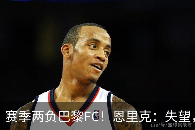 赛季两负巴黎FC！恩里克：失望，欧冠决赛还有十几天状态却这么差