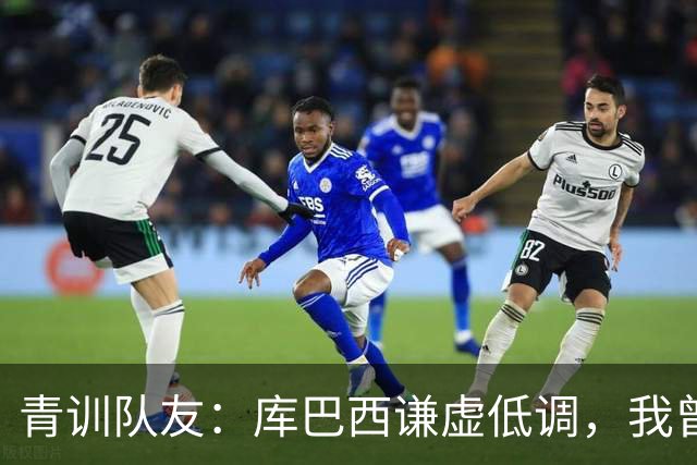 青训队友：库巴西谦虚低调，我曾因丢球哭泣他直接一条龙帮我报仇